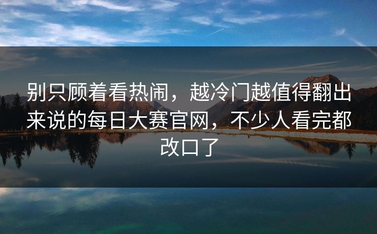 别只顾着看热闹，越冷门越值得翻出来说的每日大赛官网，不少人看完都改口了