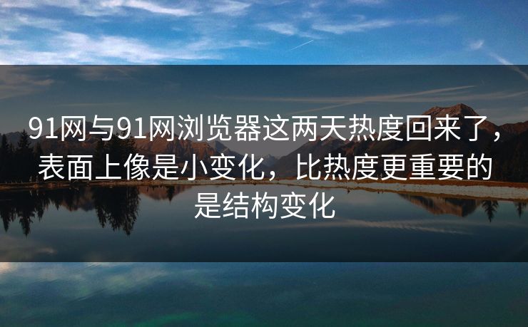 91网与91网浏览器这两天热度回来了，表面上像是小变化，比热度更重要的是结构变化