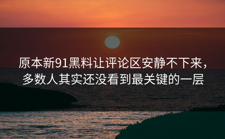 原本新91黑料让评论区安静不下来，多数人其实还没看到最关键的一层