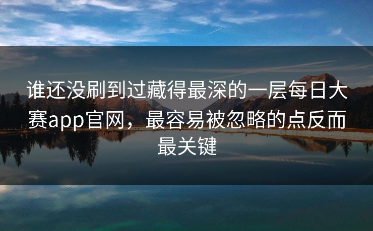 谁还没刷到过藏得最深的一层每日大赛app官网，最容易被忽略的点反而最关键