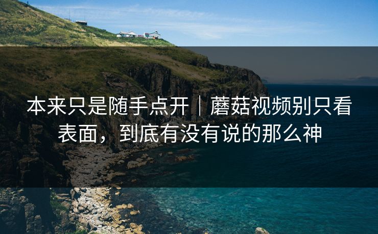 本来只是随手点开｜蘑菇视频别只看表面，到底有没有说的那么神