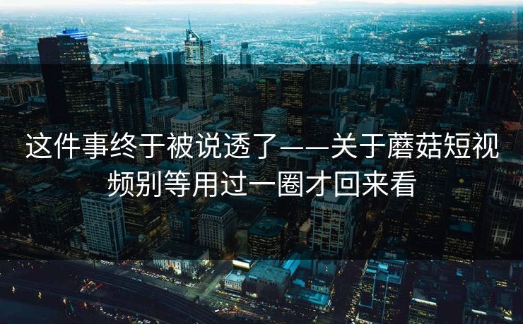 这件事终于被说透了——关于蘑菇短视频别等用过一圈才回来看