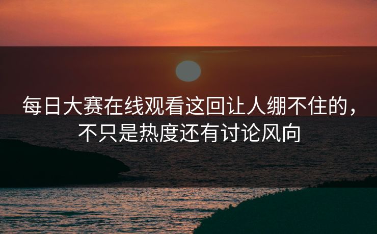 每日大赛在线观看这回让人绷不住的，不只是热度还有讨论风向