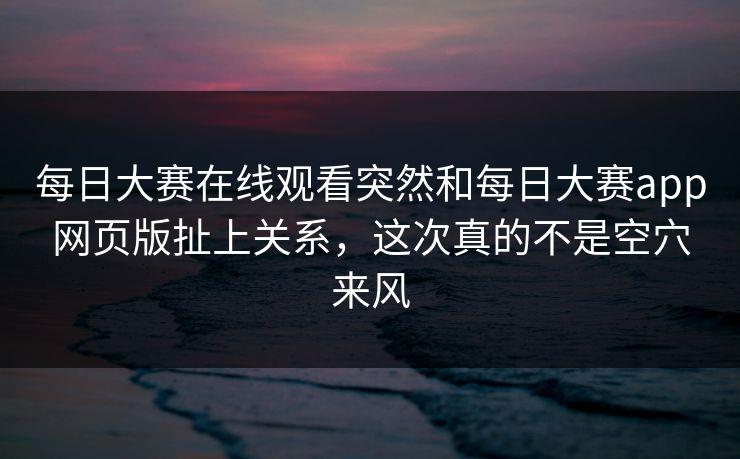 每日大赛在线观看突然和每日大赛app网页版扯上关系，这次真的不是空穴来风