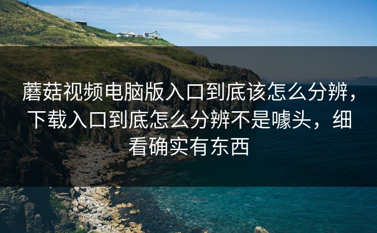 蘑菇视频电脑版入口到底该怎么分辨，下载入口到底怎么分辨不是噱头，细看确实有东西