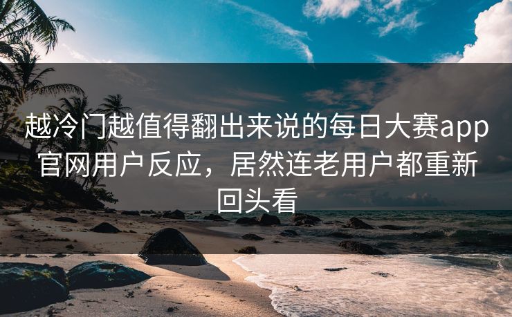 越冷门越值得翻出来说的每日大赛app官网用户反应，居然连老用户都重新回头看