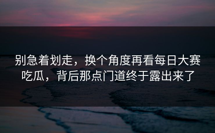别急着划走，换个角度再看每日大赛吃瓜，背后那点门道终于露出来了