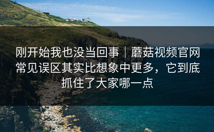 刚开始我也没当回事｜蘑菇视频官网常见误区其实比想象中更多，它到底抓住了大家哪一点