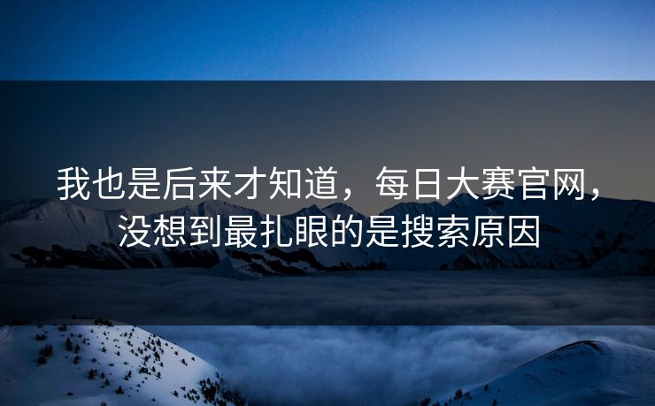 我也是后来才知道,每日大赛官网,没想到最扎眼的是搜索原因 我也是后来才知道,每日大赛官网,没想到最扎眼的是搜索原因