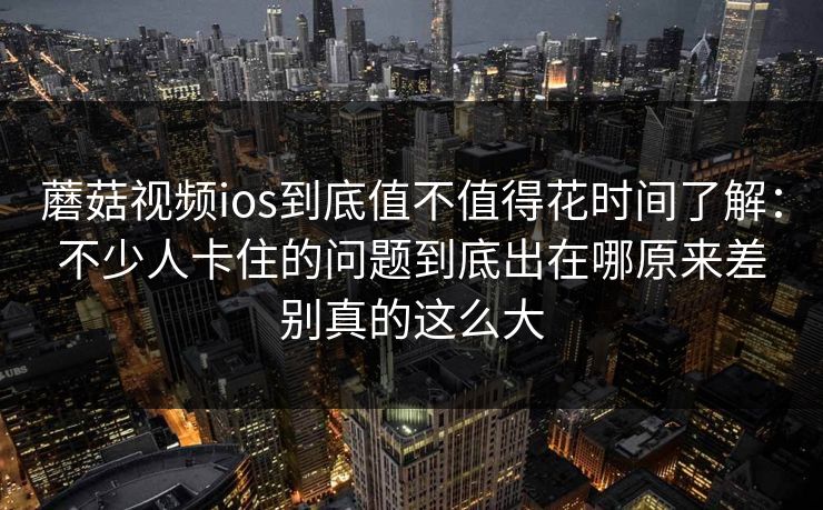蘑菇视频ios到底值不值得花时间了解：不少人卡住的问题到底出在哪原来差别真的这么大
