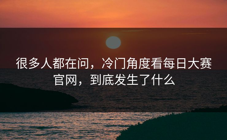 很多人都在问，冷门角度看每日大赛官网，到底发生了什么