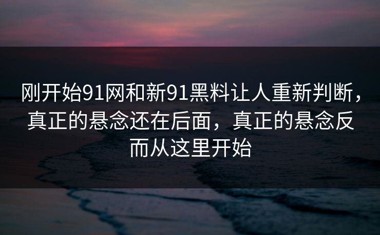 刚开始91网和新91黑料让人重新判断,真正的悬念还在后面,真正的悬念反而从这里开始 刚开始91网和新91黑料让人重新判断,真正的悬念还在后面,真正的悬念反而从这里开始