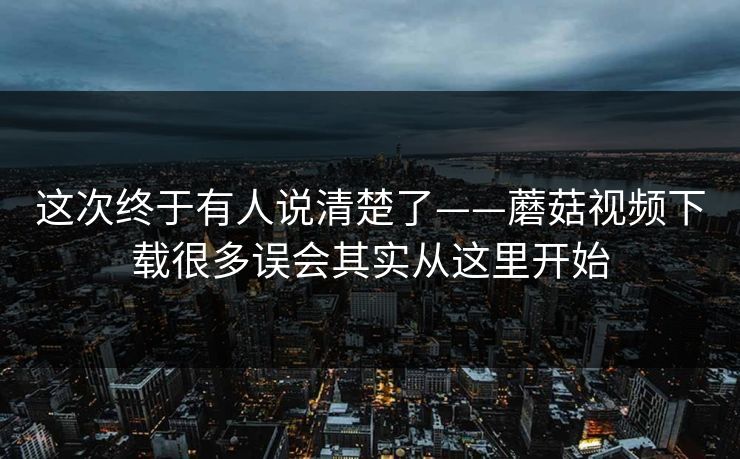 这次终于有人说清楚了——蘑菇视频下载很多误会其实从这里开始 这次终于有人说清楚了——蘑菇视频下载很多误会其实从这里开始