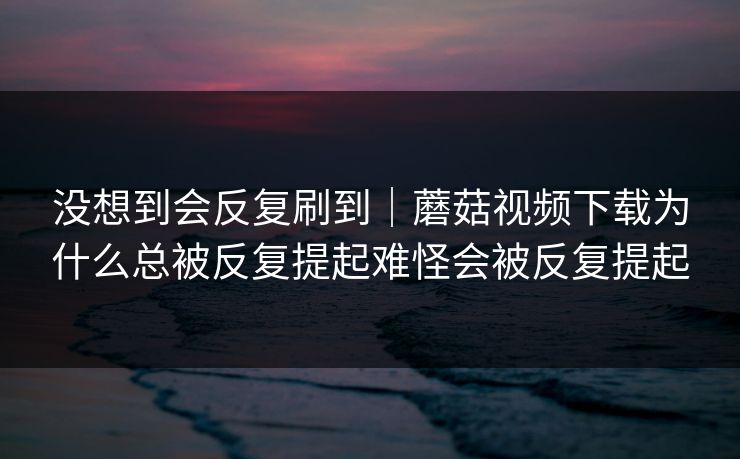 没想到会反复刷到｜蘑菇视频下载为什么总被反复提起难怪会被反复提起