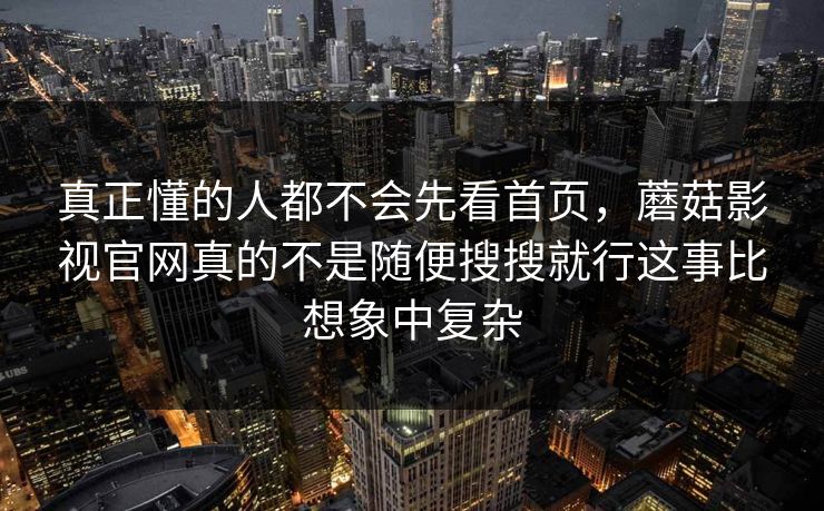 真正懂的人都不会先看首页,蘑菇影视官网真的不是随便搜搜就行这事比想象中复杂 真正懂的人都不会先看首页,蘑菇影视官网真的不是随便搜搜就行这事比想象中复杂