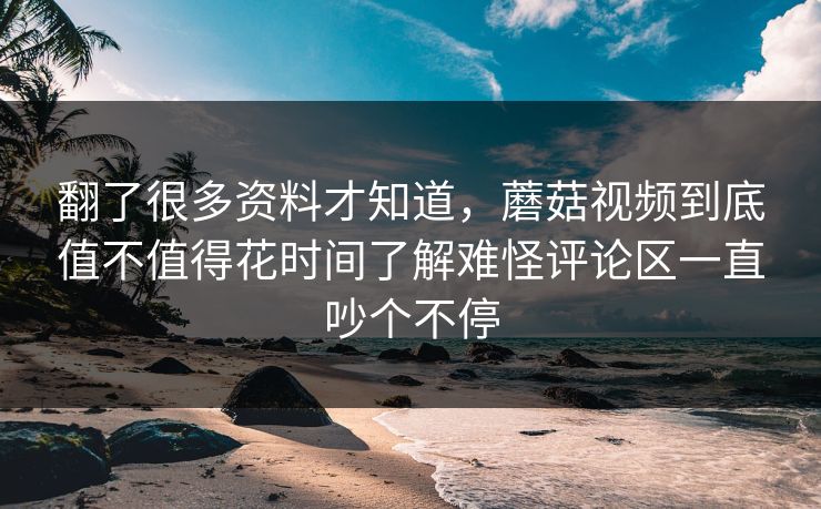 翻了很多资料才知道,蘑菇视频到底值不值得花时间了解难怪评论区一直吵个不停 翻了很多资料才知道,蘑菇视频到底值不值得花时间了解难怪评论区一直吵个不停