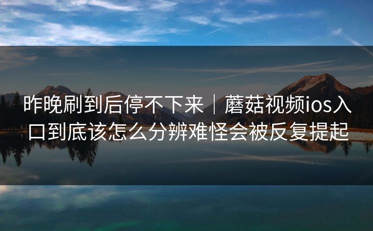 昨晚刷到后停不下来｜蘑菇视频ios入口到底该怎么分辨难怪会被反复提起