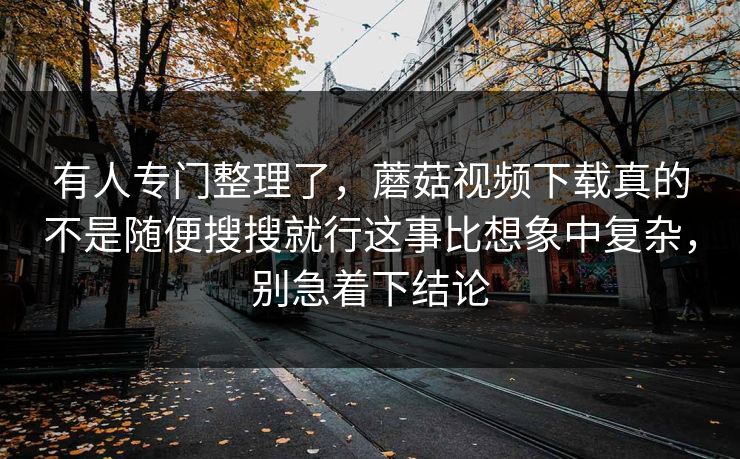 有人专门整理了，蘑菇视频下载真的不是随便搜搜就行这事比想象中复杂，别急着下结论
