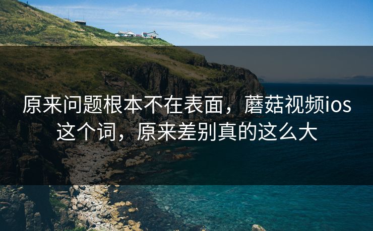 原来问题根本不在表面,蘑菇视频ios这个词,原来差别真的这么大 原来问题根本不在表面,蘑菇视频ios这个词,原来差别真的这么大