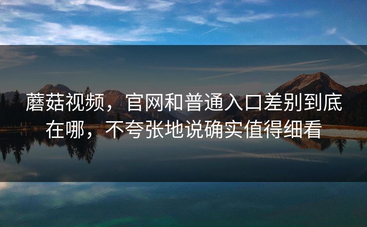 蘑菇视频,官网和普通入口差别到底在哪,不夸张地说确实值得细看 蘑菇视频,官网和普通入口差别到底在哪,不夸张地说确实值得细看