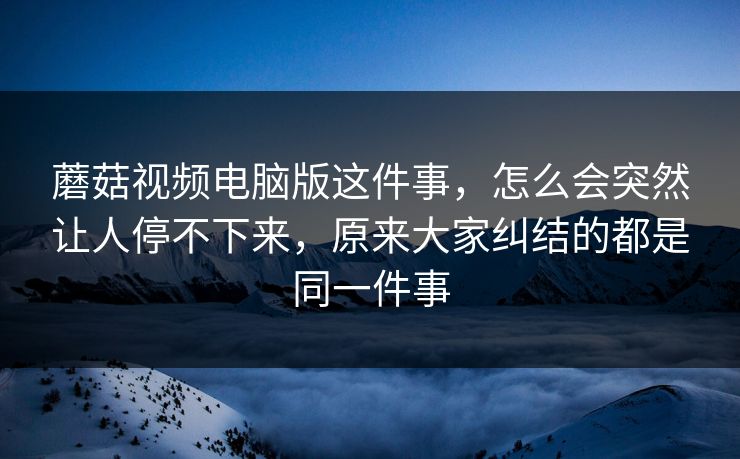 蘑菇视频电脑版这件事,怎么会突然让人停不下来,原来大家纠结的都是同一件事 蘑菇视频电脑版这件事,怎么会突然让人停不下来,原来大家纠结的都是同一件事