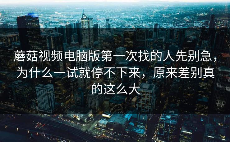 蘑菇视频电脑版第一次找的人先别急，为什么一试就停不下来，原来差别真的这么大