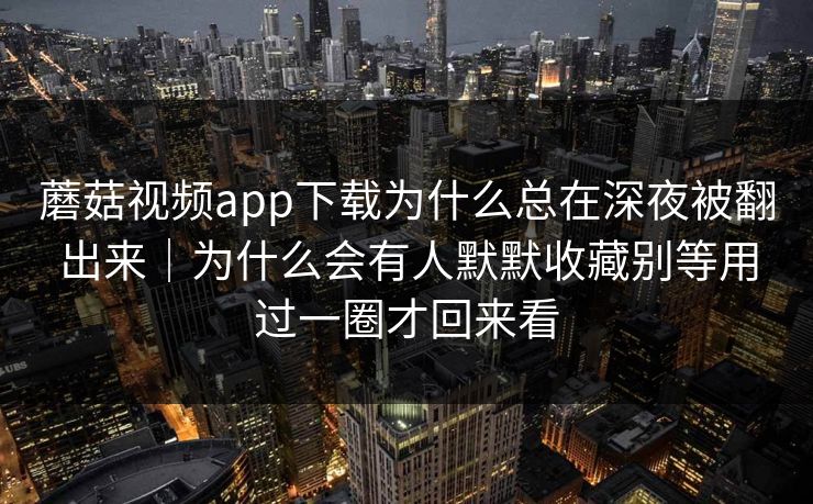 蘑菇视频app下载为什么总在深夜被翻出来|为什么会有人默默收藏别等用过一圈才回来看 蘑菇视频app下载为什么总在深夜被翻出来|为什么会有人默默收藏别等用过一圈才回来看