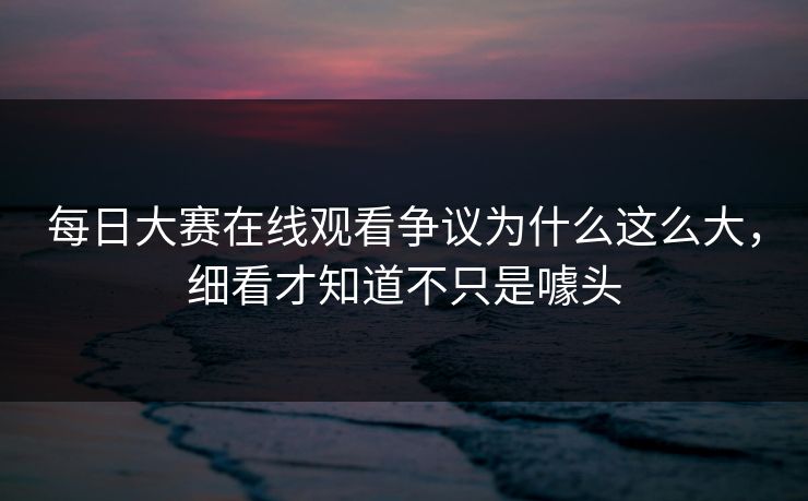 每日大赛在线观看争议为什么这么大,细看才知道不只是噱头 每日大赛在线观看争议为什么这么大,细看才知道不只是噱头