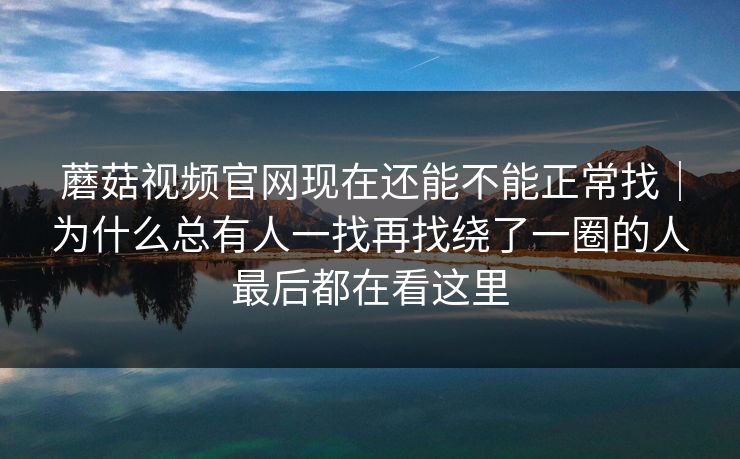 蘑菇视频官网现在还能不能正常找｜为什么总有人一找再找绕了一圈的人最后都在看这里