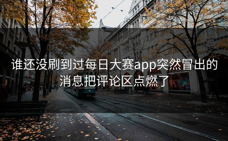 谁还没刷到过每日大赛app突然冒出的消息把评论区点燃了 谁还没刷到过每日大赛app突然冒出的消息把评论区点燃了