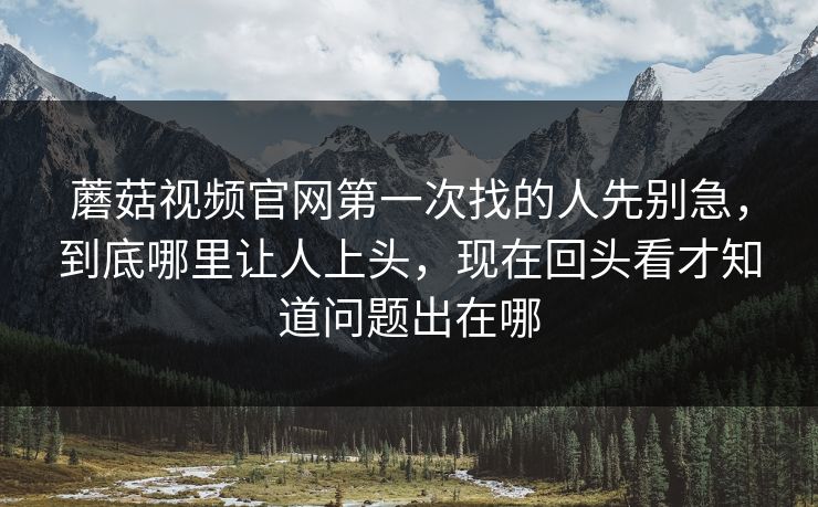 蘑菇视频官网第一次找的人先别急,到底哪里让人上头,现在回头看才知道问题出在哪 蘑菇视频官网第一次找的人先别急,到底哪里让人上头,现在回头看才知道问题出在哪