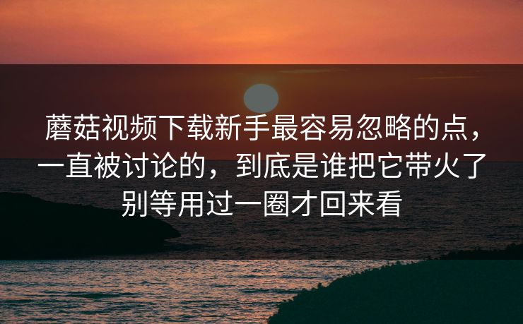 蘑菇视频下载新手最容易忽略的点,一直被讨论的,到底是谁把它带火了别等用过一圈才回来看 蘑菇视频下载新手最容易忽略的点,一直被讨论的,到底是谁把它带火了别等用过一圈才回来看