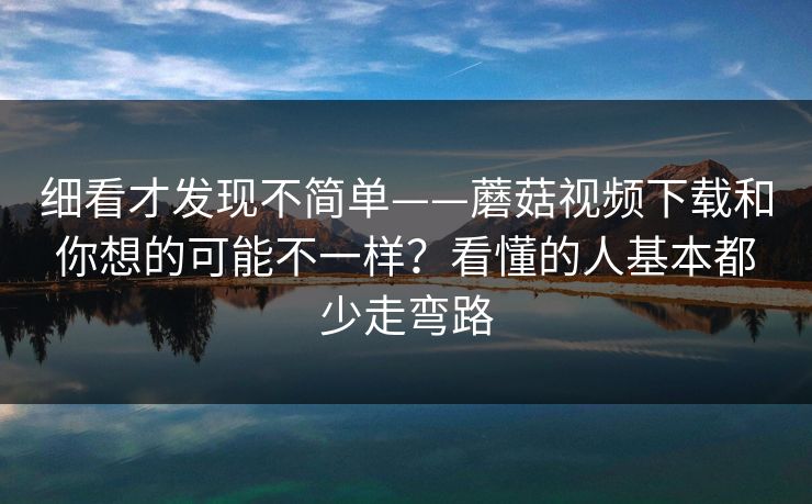 细看才发现不简单——蘑菇视频下载和你想的可能不一样？看懂的人基本都少走弯路