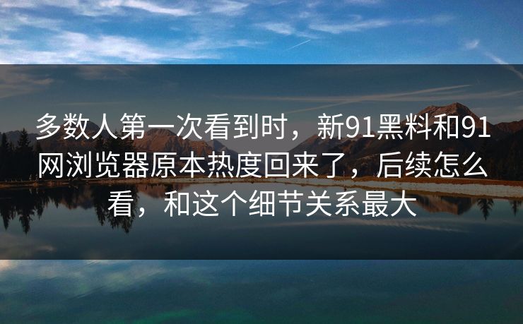 多数人第一次看到时,新91黑料和91网浏览器原本热度回来了,后续怎么看,和这个细节关系最大 多数人第一次看到时,新91黑料和91网浏览器原本热度回来了,后续怎么看,和这个细节关系最大